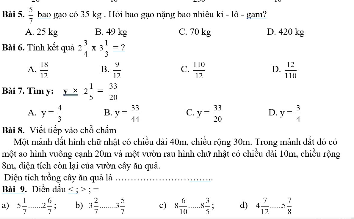  5/7  bao gạo có 35 kg. Hỏi bao gạo nặng bao nhiêu ki - lô - gam?
A. 25 kg B. 49 kg C. 70 kg D. 420 kg
Bài 6. Tính kết quả 2 3/4 * 3 1/3 =?
A.  18/12   9/12   110/12   12/110 
B.
C.
D.
Bài 7. Tìm y: y* 2 1/5 = 33/20 
A. y= 4/3  y= 33/44  y= 33/20  y= 3/4 
B.
C.
D.
Bài 8. Viết tiếp vào chỗ chấm
Một mảnh đất hình chữ nhật có chiều dài 40m, chiều rộng 30m. Trong mảnh đất dó có
một ao hình vuông cạnh 20m và một vườn rau hình chữ nhật có chiều dài 10m, chiều rộng
8m, diện tích còn lại của vườn cây ăn quả.
Diện tích trồng cây ăn quả là
Bài 9. Điền dấu _ ;=
a) 5 1/7 ......2 6/7  : b) 3 2/7  3 5/7  c) 8 6/10 . _.8 3/5 . d) 4 7/12 . ·s ·s 5 7/8  _