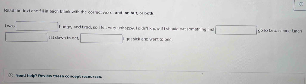 Read the text and fill in each blank with the correct word: and, or, but, or both 
I was hungry and tired, so I felt very unhappy. I didn't know if I should eat something first go to bed. I made lunch 
sat down to eat, I got sick and went to bed. 
Need help? Review these concept resources.