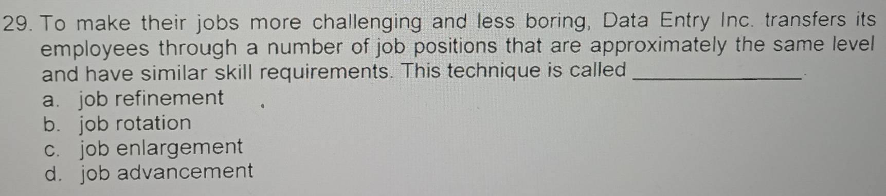 To make their jobs more challenging and less boring, Data Entry Inc. transfers its
employees through a number of job positions that are approximately the same level
and have similar skill requirements. This technique is called_
a. job refinement
b. job rotation
c. job enlargement
d. job advancement