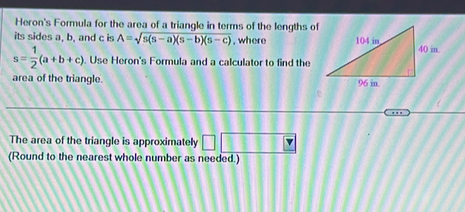 Heron's Formula for the area of a triangle in terms of the lengths of 
its sides a, b, and c is A=sqrt(s(s-a)(s-b)(s-c)) , where
s= 1/2 (a+b+c). Use Heron's Formula and a calculator to find the 
area of the triangle. 
The area of the triangle is approximately □ 
(Round to the nearest whole number as needed.)