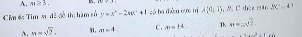 A. m≥ 3. B. m≥ 3
Câu 6: Tìm m đề đồ thị hàm số y=x^4-2mx^2+1 có ba điểm cực trị A(0;1) , B, C thỏa mãn BC=4
D. m=± sqrt(2).
A. m=sqrt(2).
B, m=4,
C, m=± 4.
x^4+2mx^2+100