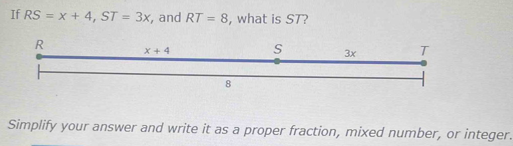 If RS=x+4,ST=3x , and RT=8 , what is ST?
Simplify your answer and write it as a proper fraction, mixed number, or integer.