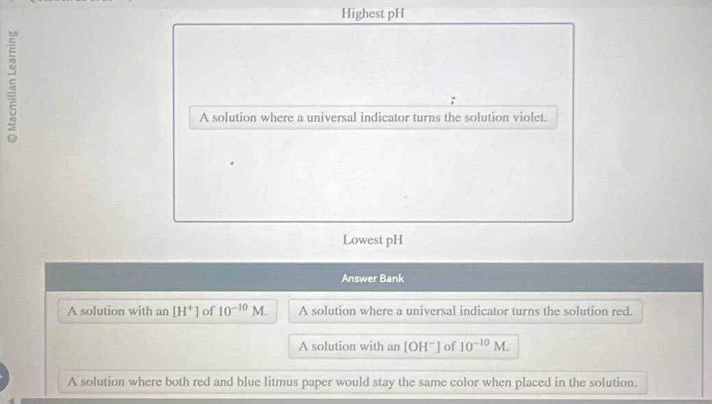 Highest pH
5
A solution where a universal indicator turns the solution violet.
Lowest pH
Answer Bank
A solution with an [H^+] of 10^(-10)M. A solution where a universal indicator turns the solution red.
A solution with an [OH^-] of 10^(-10)M.
A solution where both red and blue litmus paper would stay the same color when placed in the solution.