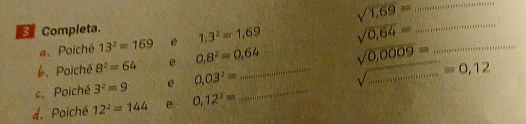 sqrt(1,69)=
Completa. 
a. Poiché 13^2=169 e 1,3^2=1,69
sqrt(0,64)= _ 
6. Poiché 8^2=64 e 0,8^2=0,64 _
sqrt(0,0009)= _ 
e. Poiché 3^2=9 e 0.03^2= _ 
_ sqrt(.............)=0,12
d. Poiché 12^2=144 e 0,12^2=