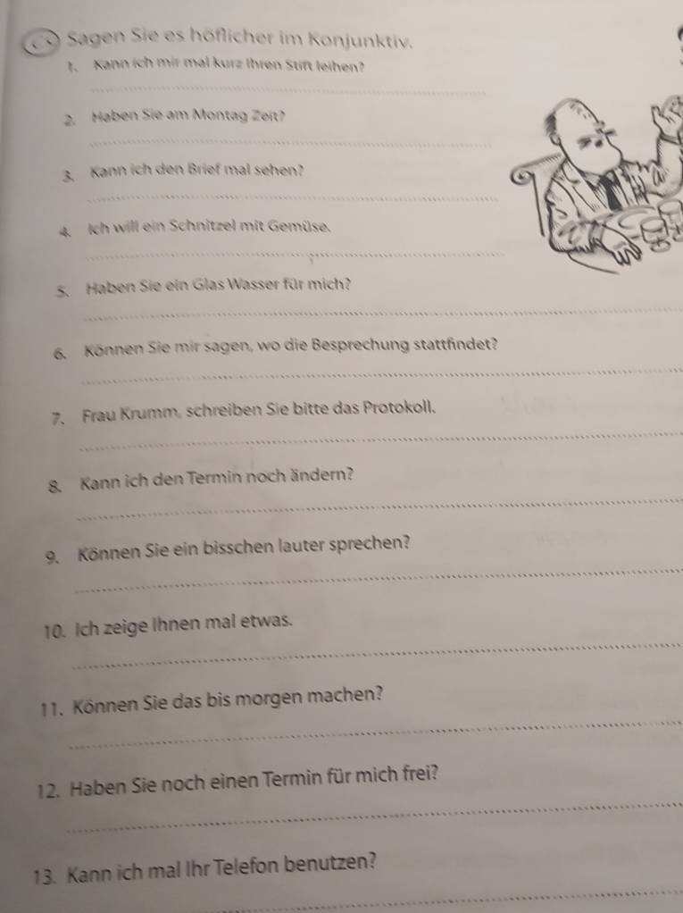 CO Sagen Sie es höflicher im Konjunktiv. 
1. Kann ích mir mal kurz Ihren Stift leihen? 
_ 
2. Haben Sie am Montag Zeit? 
_ 
3. Kann ich den Brief mal sehen? 
_ 
4. Ich will ein Schnitzel mit Gemüse. 
_ 
_ 
5. Haben Sie ein Glas Wasser für mich? 
_ 
6. Können Sie mir sagen, wo die Besprechung stattfindet? 
_ 
7. Frau Krumm, schreiben Sie bitte das Protokoll. 
_ 
8. Kann ich den Termin noch ändern? 
_ 
9. Können Sie ein bisschen lauter sprechen? 
_ 
10. Ich zeige Ihnen mal etwas. 
_ 
11. Können Sie das bis morgen machen? 
_ 
12. Haben Sie noch einen Termin für mich frei? 
_ 
13. Kann ich mal Ihr Telefon benutzen?