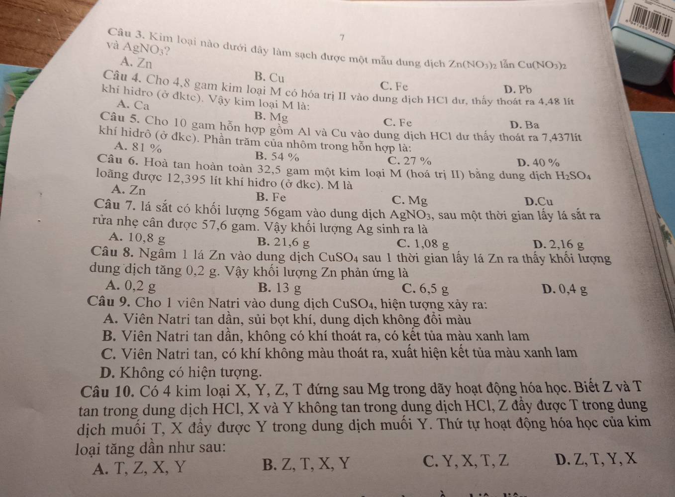 và AgNO₃?
Câu 3. Kim loại nào dưới đây làm sạch được một mẫu dung địch Zn(NO_3)_2 lẫn Cu(NO_3)_2
A. Zn B. Cu
C. Fe D. Pb
Câu 4. Cho 4,8 gam kim loại M có hóa trị II vào dung dịch HCl dư, thấy thoát ra 4,48 lit
khí hidro (ở đktc). Vậy kim loại M là:
A. Ca B. Mg C. Fe
D. Ba
Câu 5. Cho 10 gam hỗn hợp gồm Al và Cu vào dung dịch HCl dư thấy thoát ra 7,437lít
khí hidrô (ở đkc). Phần trăm của nhôm trong hỗn hợp là:
A. 81 % B. 54 %
C. 27 % D. 40 %
Câu 6. Hoà tan hoàn toàn 32,5 gam một kim loại M (hoá trị II) bằng dung dịch H_2SO_4
loãng được 12,395 lít khí hiđro (ở đkc). M là
A. Zn B. Fe C. Mg
D.Cu
Câu 7. lá sắt có khối lượng 56gam yào dung dịch AgN O_3 , sau một thời gian lấy lá sắt ra
rửa nhẹ cân được 57,6 gam. Vậy khối lượng Ag sinh ra là
A. 10,8 g B. 21,6 g C. 1,08 g D. 2,16 g
Câu 8. Ngâm 1 lá Zn vào dung dịch CuSO4 sau 1 thời gian lấy lá Zn ra thấy khối lượng
dung dịch tăng 0,2 g. Vậy khối lượng Zn phản ứng là
A. 0,2 g B. 13 g C. 6,5 g D. 0,4 g
Câu 9. Cho 1 viên Natri vào dung dịch CuSO₄, hiện tượng xảy ra:
A. Viên Natri tan dần, sủi bọt khí, dung dịch không đồi màu
B. Viên Natri tan dần, không có khí thoát ra, có kết tủa màu xanh lam
C. Viên Natri tan, có khí không màu thoát ra, xuất hiện kết tủa màu xanh lam
D. Không có hiện tượng.
Câu 10. Có 4 kim loại X, Y, Z, T đứng sau Mg trong dãy hoạt động hóa học. Biết Z và T
tan trong dung dịch HCl, X và Y không tan trong dung dịch HCl, Z đấy được T trong dung
dịch muối T, X đầy được Y trong dung dịch muối Y. Thứ tự hoạt động hóa học của kim
loại tăng dần như sau:
A. T, Z, X, Y B. Z, T, X, Y
C. Y, X, T, Z D. Z,T, Y, X