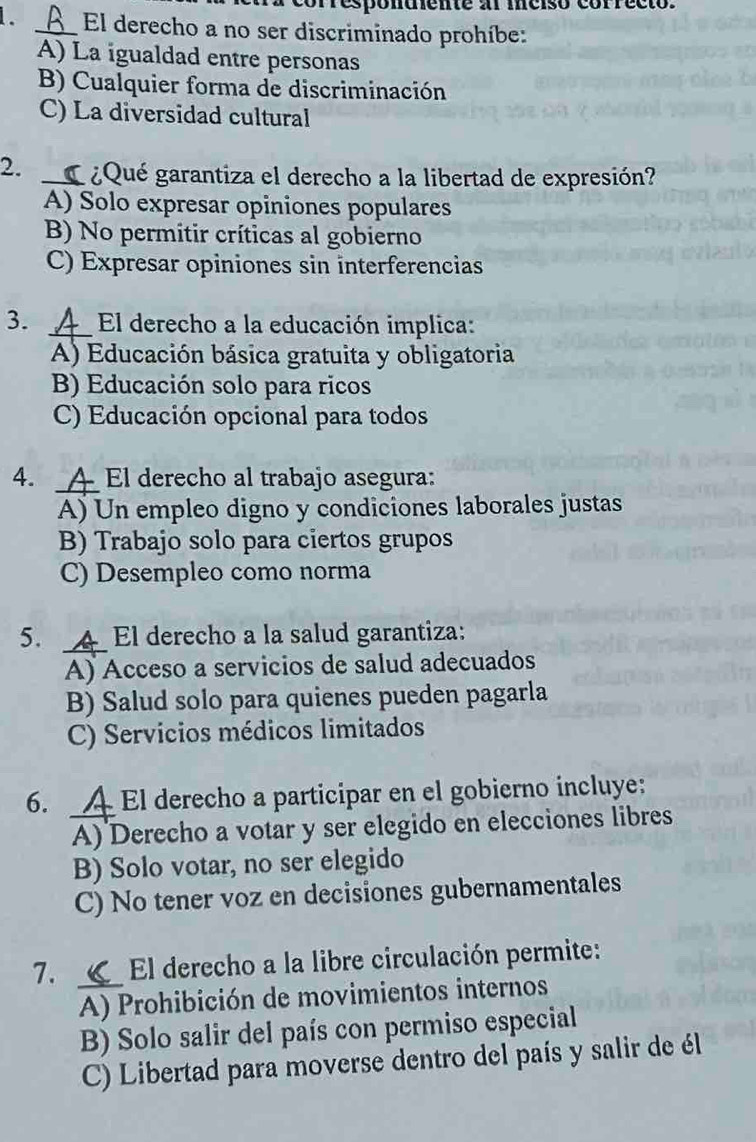 fresponuente a mciso correcto.
. _El derecho a no ser discriminado prohíbe:
A) La igualdad entre personas
B) Cualquier forma de discriminación
C) La diversidad cultural
2. _ ¿Qué garantiza el derecho a la libertad de expresión?
A) Solo expresar opiniones populares
B) No permitir críticas al gobierno
C) Expresar opiniones sin interferencias
3. _El derecho a la educación implica:
A) Educación básica gratuita y obligatoria
B) Educación solo para ricos
C) Educación opcional para todos
_
4. A É El derecho al trabajo asegura:
A) Un empleo digno y condiciones laborales justas
B) Trabajo solo para ciertos grupos
C) Desempleo como norma
5. _ El derecho a la salud garantiza:
A) Acceso a servicios de salud adecuados
B) Salud solo para quienes pueden pagarla
C) Servicios médicos limitados
6. _A El derecho a participar en el gobierno incluye:
A) Derecho a votar y ser elegido en elecciones libres
B) Solo votar, no ser elegido
C) No tener voz en decisiones gubernamentales
7. _ El derecho a la libre circulación permite:
A) Prohibición de movimientos internos
B) Solo salir del país con permiso especial
C) Libertad para moverse dentro del país y salir de él