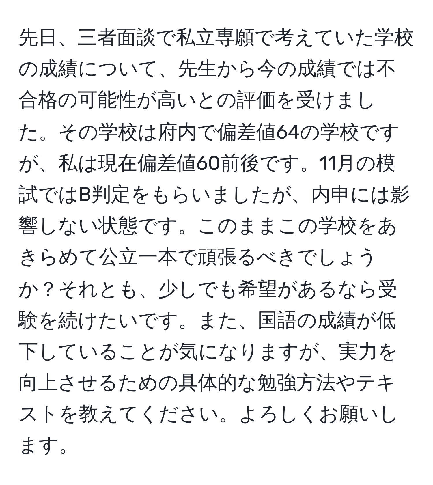 先日、三者面談で私立専願で考えていた学校の成績について、先生から今の成績では不合格の可能性が高いとの評価を受けました。その学校は府内で偏差値64の学校ですが、私は現在偏差値60前後です。11月の模試ではB判定をもらいましたが、内申には影響しない状態です。このままこの学校をあきらめて公立一本で頑張るべきでしょうか？それとも、少しでも希望があるなら受験を続けたいです。また、国語の成績が低下していることが気になりますが、実力を向上させるための具体的な勉強方法やテキストを教えてください。よろしくお願いします。