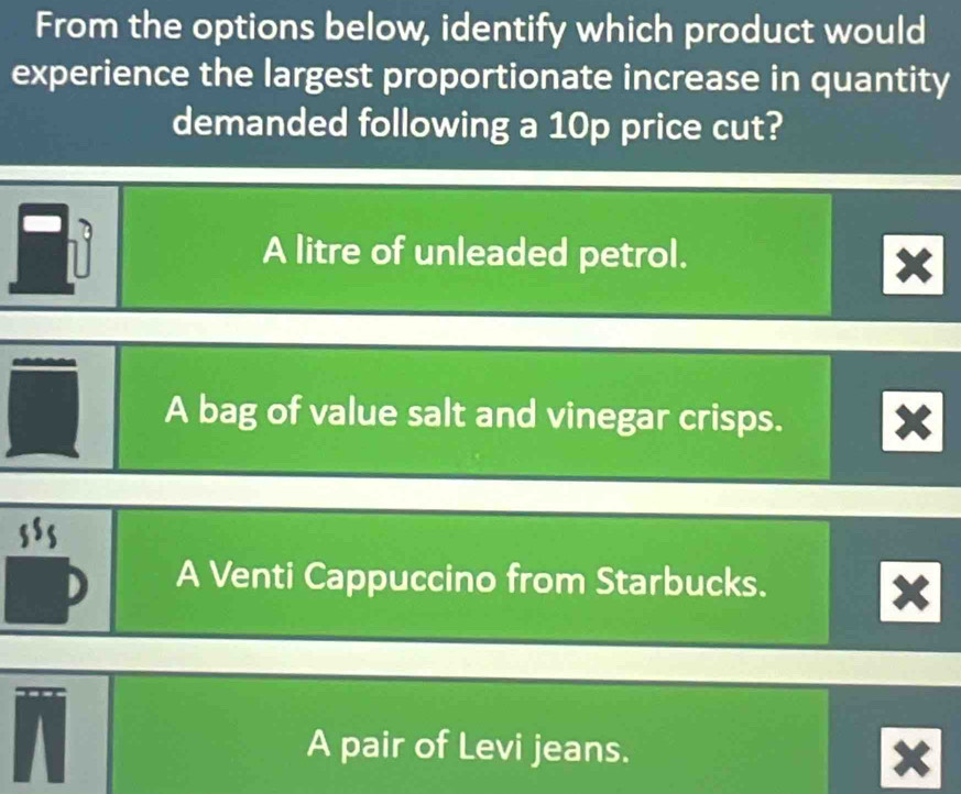 From the options below, identify which product would
experience the largest proportionate increase in quantity
demanded following a 10p price cut?
A litre of unleaded petrol.
A bag of value salt and vinegar crisps.
A Venti Cappuccino from Starbucks.
A pair of Levi jeans.