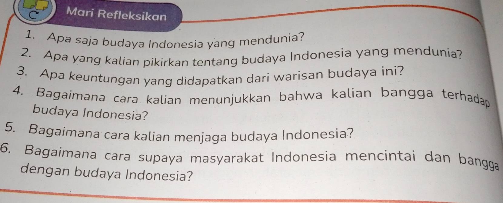 Mari Refleksikan 
1. Apa saja budaya Indonesia yang mendunia? 
2. Apa yang kalian pikirkan tentang budaya Indonesia yang mendunia? 
3. Apa keuntungan yang didapatkan dari warisan budaya ini? 
4. Bagaimana cara kalian menunjukkan bahwa kalian bangga terhadap 
budaya Indonesia? 
5. Bagaimana cara kalian menjaga budaya Indonesia? 
6. Bagaimana cara supaya masyarakat Indonesia mencintai dan bangga 
dengan budaya Indonesia?