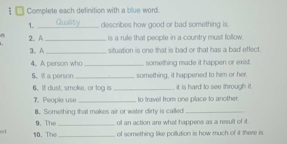 Complete each definition with a blue word. 
1. _describes how good or bad something is. 
n 2. A _is a rule that people in a country must follow. 

3. A _situation is one that is bad or that has a bad effect. 
4. A person who _something made it happen or exist. 
5. If a person _something, it happened to him or her. 
6. If dust, smoke, or fog is _, it is hard to see through it. 
7. People use _to travel from one place to another. 
8. Something that makes air or water dirty is called_ 
. 
9. The _of an action are what happens as a result of it. 
ed 
10. The _of something like pollution is how much of it there is.