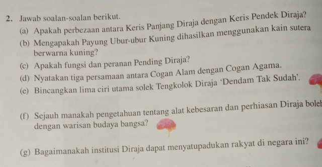 Jawab soalan-soalan berikut. 
(a) Apakah perbezaan antara Keris Panjang Diraja dengan Keris Pendek Diraja? 
(b) Mengapakah Payung Ubur-ubur Kuning dihasilkan menggunakan kain sutera 
berwarna kuning? 
(c) Apakah fungsi dan peranan Pending Diraja? 
(d) Nyatakan tiga persamaan antara Cogan Alam dengan Cogan Agama. 
(e) Bincangkan lima ciri utama solek Tengkolok Diraja ‘Dendam Tak Sudah’. 
(f) Sejauh manakah pengetahuan tentang alat kebesaran dan perhiasan Diraja bolel 
dengan warisan budaya bangsa? 
(g) Bagaimanakah institusi Diraja dapat menyatupadukan rakyat di negara ini?