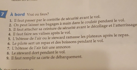 7 À bord Vrai ou faux? 
1. Il faut passer par le contrôle de sécurité avant le vol. 
2. On peut laisser ses bagages à main dans le couloir pendant le vol. 
3. Il faut attacher sa ceinture de sécurité avant le décollage et l'atterrissage 
4. Il faut faire ses valises après le vol. 
5. L'hôtesse de l'air ou le steward ramasse les plateaux après le repas. 
6. Le pilote sert un repas et des boissons pendant le vol. 
7. L’hôtesse de l’air fait une annonce. 
8. Le steward dort pendant le vol. 
9. Il faut remplir sa carte de débarquement.