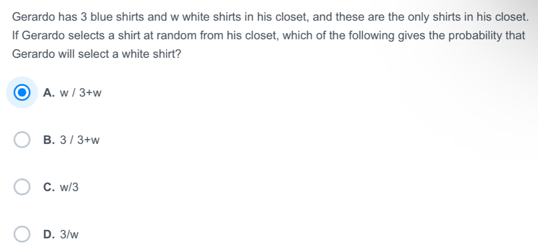 Gerardo has 3 blue shirts and w white shirts in his closet, and these are the only shirts in his closet.
If Gerardo selects a shirt at random from his closet, which of the following gives the probability that
Gerardo will select a white shirt?
A. w/3+w
B. 3/3+w
C. w/3
D. 3/w