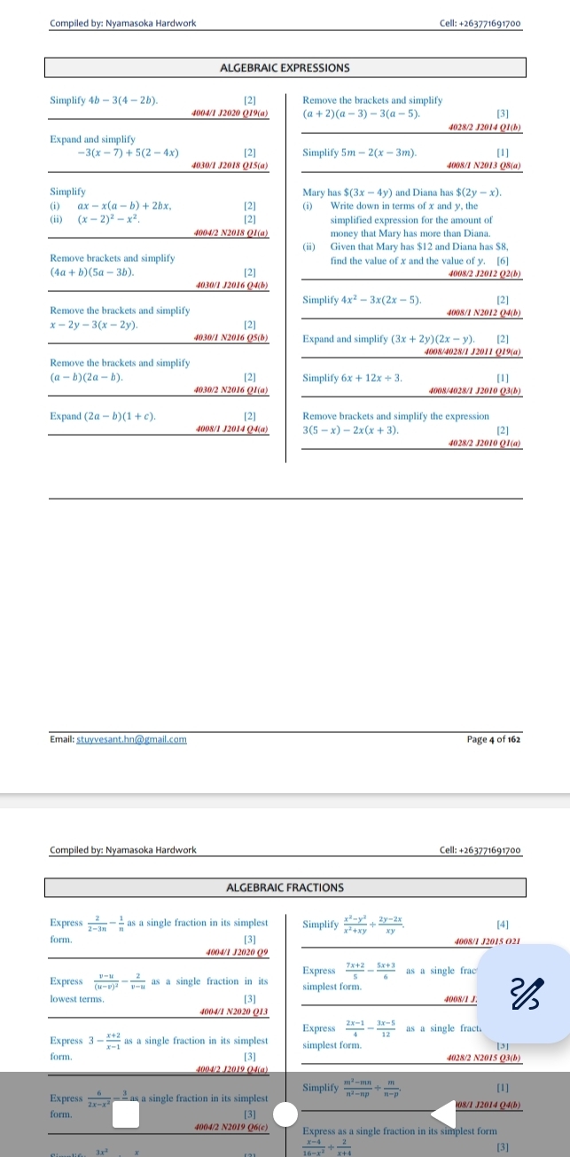 Compiled by: Nyamasoka Hardwork Cell: +263771691700
ALGEBRAIC EXPRESSIONS
Simplify 4b-3(4-2b). [2] Remove the brackets and simplify
4004/1 J2020 Q19(a) (a+2)(a-3)-3(a-5) [3]
4028/2 J2014 Q1(b)
Expand and simplify
-3(x-7)+5(2-4x) [2] Simplify 5m-2(x-3m) [1]
4030/1 J2018 Q15(a) 4008/I N2013 O8(a)
Simplify Mary has $(3x-4y) and Diana has $(2y-x).
(i) ax-x(a-b)+2bx. [2] (i) Write down in terms of x and y, the
(x-2)^2-x^2. [2] simplified expression for the amount of
4004/2 N2018 Q1(a) money that Mary has more than Diana.
(ii) Given that Mary has $12 and Diana has $8.
find the value of x and the value of y. [6]
Remove brackets and simplify [2]
(4a+b)(5a-3b). 4008/2 J2012 Q2(b)
4030/1 J2016 Q4(b)
Simplify 4x^2-3x(2x-5)
Remove the brackets and simplify 4008/1 N2012 Q4(b) [2]
x-2y-3(x-2y).
[2]
4030/1 N2016 Q5(b) Expand and simplify (3x+2y)(2x-y) [2]
4008/4028/1 J2011 Q19(a)
Remove the brackets and simplify
(a-b)(2a-b). Simplify 6x+12x+3. [1]
[2]
4030/2 N2016 Q1(a) 4008/4028/1 J2010 Q3(b)
Expand (2a-b)(1+c). [2] Remove brackets and simplify the expression
4008/1 J2014 Q4(a) 3(5-x)-2x(x+3). [2]
4028/2 J2010 Q1(a)
Email: stuyvesant.hn@gmail.com Page 4 of 162
Compiled by: Nyamasoka Hardwork Cell: +263771691700
ALGEBRAIC FRACTIONS
Express  2/2-3n - 1/n  as a single fraction in its simplest Simplify  (x^2-y^2)/x^2+xy + (2y-2x)/xy . [4]
form. [3] 4008/I J2015 O21
4004/1 J2020 Q9
Express  (7x+2)/5 - (5x+3)/6  as a single frac
Express frac v-u(u-v)^2- 2/v-u  as a single fraction in its simplest form.
lowest terms. [3] 4008/1 J. 
4004/1 N2020 Q13
Express  (2x-1)/4 - (3x-5)/12  as a single fract.
Express 3- (x+2)/x-1  as a single fraction in its simplest simplest form.
[3]
form. [3] 4028/2 N2015 Q3(b)
Simplify [1]
Express  6/2x-x^2  ` as a single fraction in its simplest  (m^2-mn)/n^2-np + m/n-p  08/1 J2014 Q4(b)
form. [3]
4004/2 N2019 Q6(c) Express as a single fraction in its simplest form
 (x-4)/16-x^2 + 2/x+4 
3x² [3]
