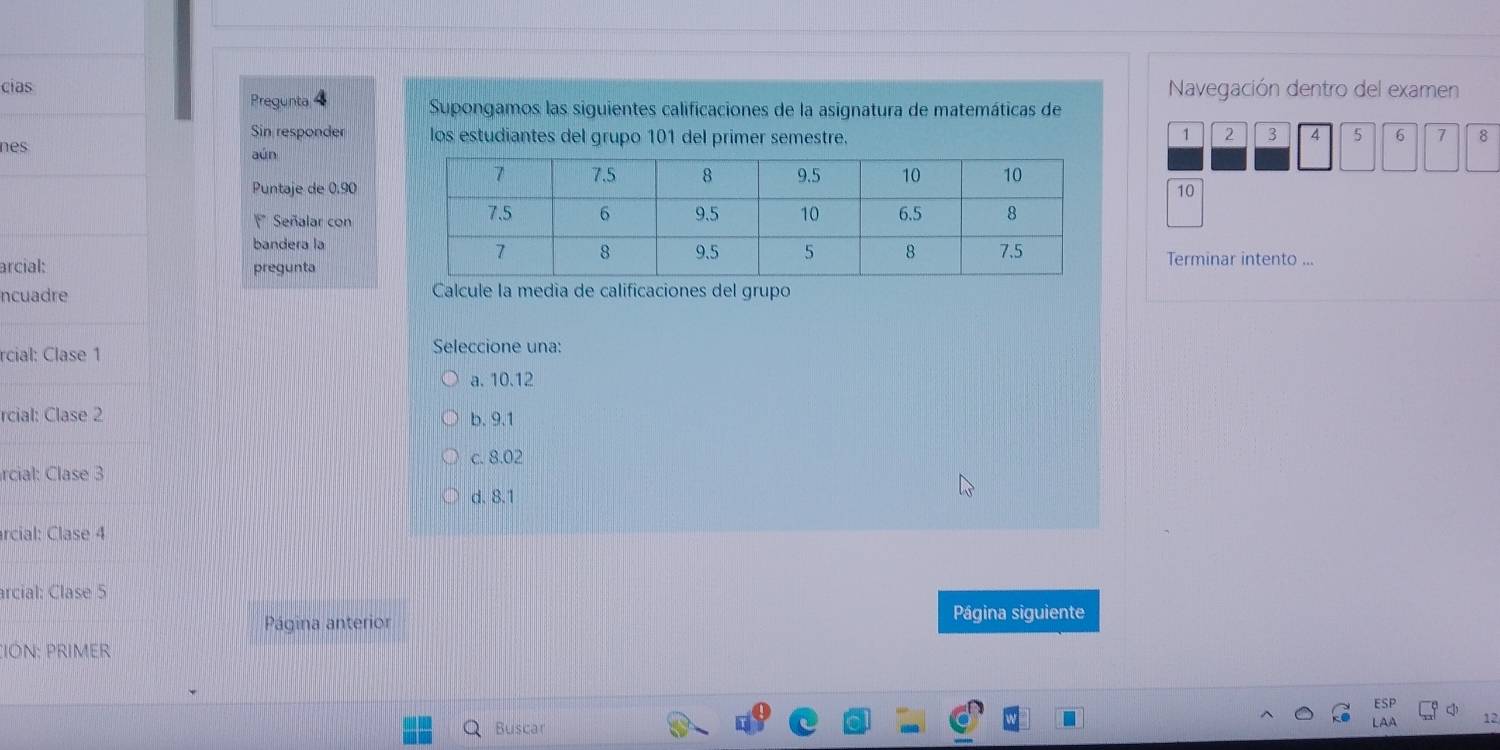 cias Navegación dentro del examen
Pregunta Supongamos las siguientes calificaciones de la asignatura de matemáticas de
Sin responder los estudiantes del grupo 101 del primer semestre. 1 2 3 4 5 6 7 8
nes aún
Puntaje de 0.9010
Señalar con
bandera laTerminar intento ...
arcial: pregunta
ncuadre Calcule la media de calificaciones del grupo
rcial: Clase 1 Seleccione una:
a. 10.12
rcial: Clase 2 b. 9.1
rcial: Clase 3 c. 8.02
d. 8.1
rcial: Clase 4
arcial: Clase 5
Página anterior Página siguiente
:IÓN: PRIMER
Buscar