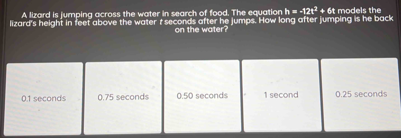 A lizard is jumping across the water in search of food. The equation h=-12t^2+6t models the 
lizard's height in feet above the water t seconds after he jumps. How long after jumping is he back 
on the water?