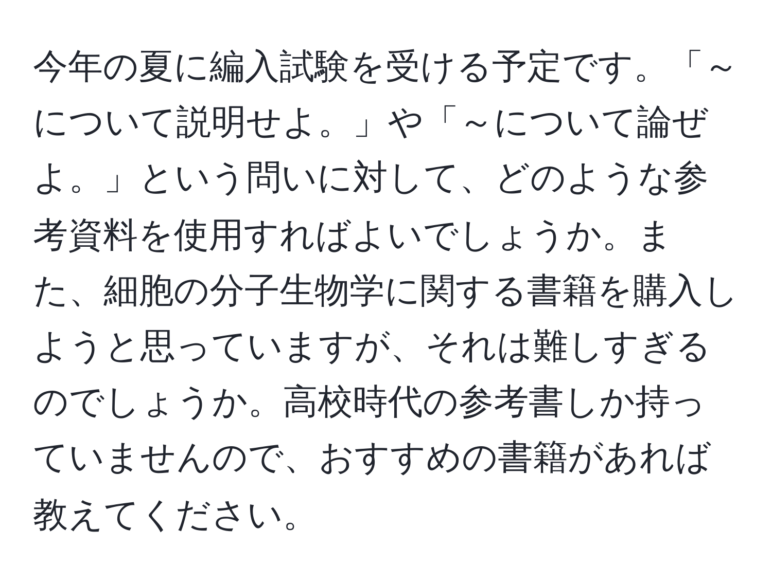 今年の夏に編入試験を受ける予定です。「～について説明せよ。」や「～について論ぜよ。」という問いに対して、どのような参考資料を使用すればよいでしょうか。また、細胞の分子生物学に関する書籍を購入しようと思っていますが、それは難しすぎるのでしょうか。高校時代の参考書しか持っていませんので、おすすめの書籍があれば教えてください。