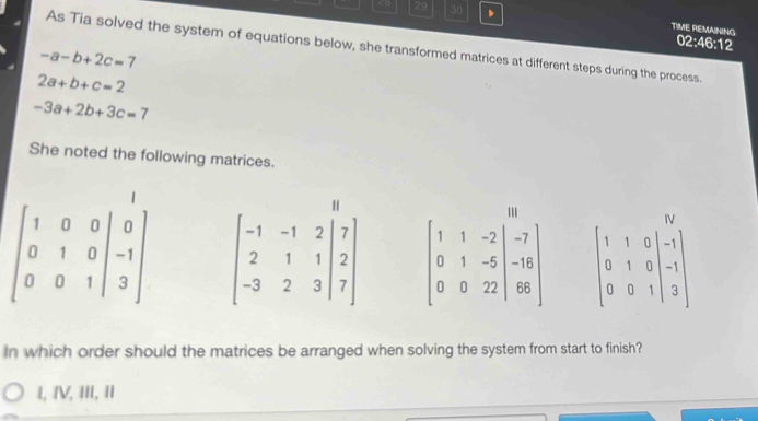 -a-b+2c=7
2a+b+c=2
-3a+2b+3c=7
She noted the following matrices.
beginbmatrix 1&0&0&|&0 0&1&0&|&-1 0&0&1&|&3endbmatrix beginbmatrix -1&-1&2&|7 2&1&1&|2 -3&2&3&|7endbmatrix beginbmatrix 1&1&-2&|&-7 0&1&-5 0&0&-7 -16 66endarray beginbmatrix 1&1&0&|&1&1 0&1&0&|&-1 0&0&1&|&3endbmatrix
In which order should the matrices be arranged when solving the system from start to finish?
1, IV, III, II