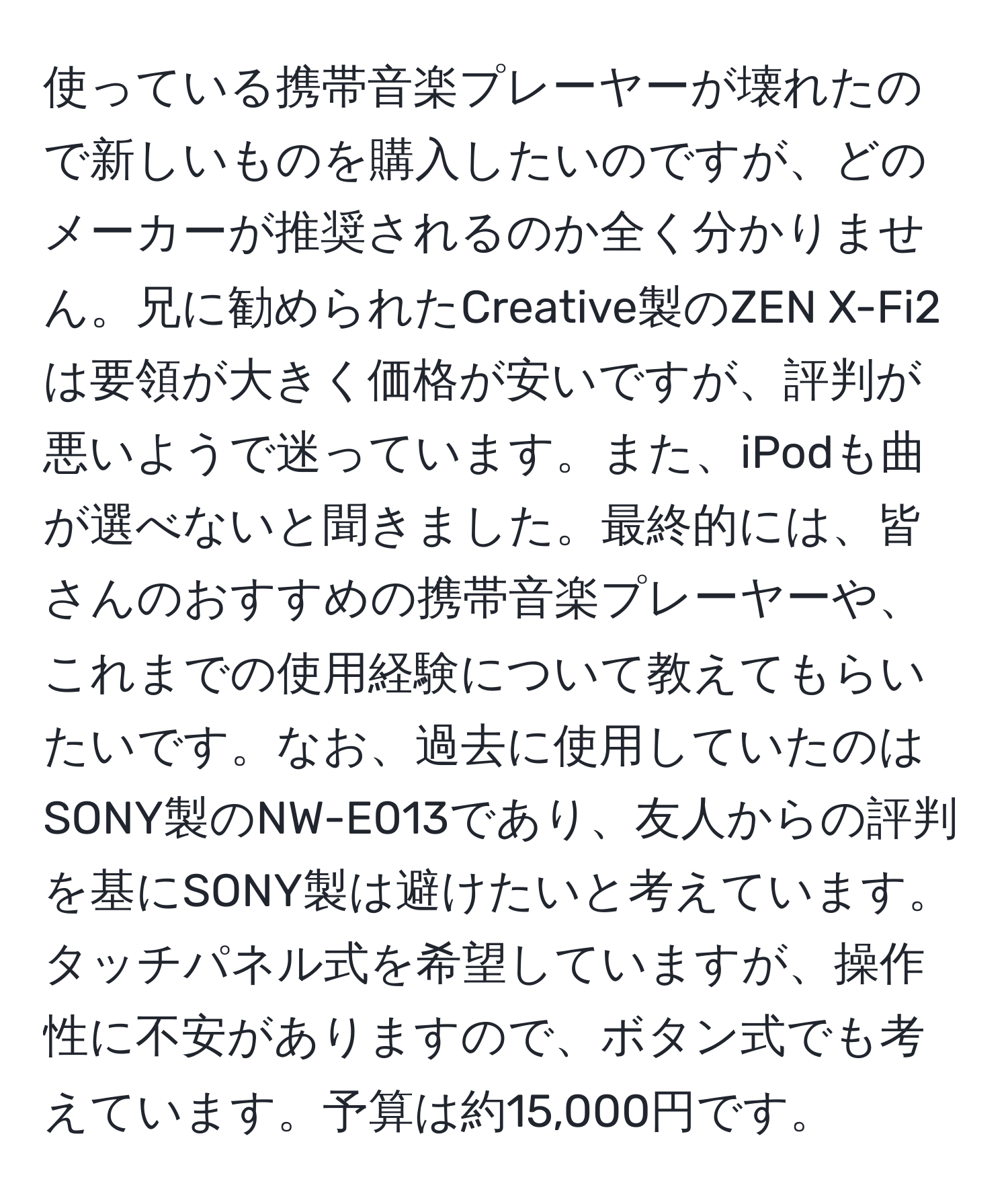 使っている携帯音楽プレーヤーが壊れたので新しいものを購入したいのですが、どのメーカーが推奨されるのか全く分かりません。兄に勧められたCreative製のZEN X-Fi2は要領が大きく価格が安いですが、評判が悪いようで迷っています。また、iPodも曲が選べないと聞きました。最終的には、皆さんのおすすめの携帯音楽プレーヤーや、これまでの使用経験について教えてもらいたいです。なお、過去に使用していたのはSONY製のNW-E013であり、友人からの評判を基にSONY製は避けたいと考えています。タッチパネル式を希望していますが、操作性に不安がありますので、ボタン式でも考えています。予算は約15,000円です。