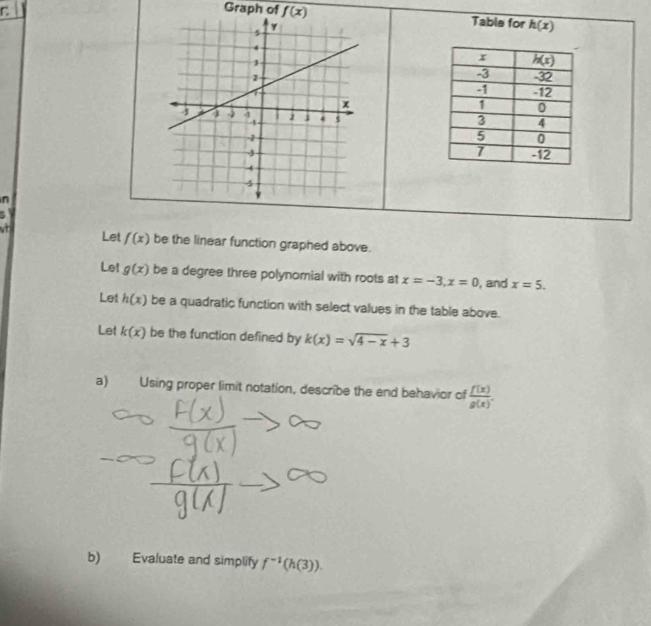 Graph of f(x) Table for h(x)

n
vin
Let f(x) be the linear function graphed above.
Let g(x) be a degree three polynomial with roots at x=-3,x=0 , and x=5.
Let h(x) be a quadratic function with select values in the table above.
Let k(x) be the function defined by k(x)=sqrt(4-x)+3
a) Using proper limit notation, describe the end behavior of  f(x)/g(x) .
b) Evaluate and simplify f^(-1)(h(3)).