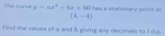 The curve y=ax^3+bx+60 has a stationary point at
(4,-4). 
Find the values of a and b, giving any decimals to 1 d. p.