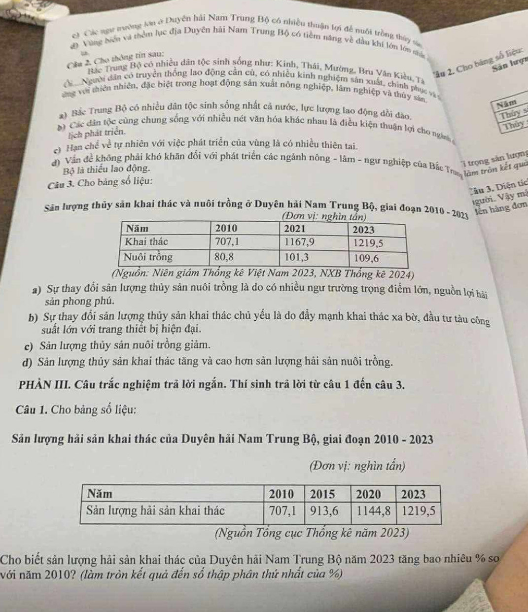 Các ngư trường lơn ở Duyên hải Nam Trung Bộ có nhiều thuận lợi đề nuôi trồng thủy sửa
đ Vùng biển và thêm lục địa Duyên hải Nam Trung Bộ có tiêm năng về đầu khí lớn lớn nân
Cầu 2. Cho thông tin sau:
'âu 2. Cho băng số liệu:
Sân lượn
Bắc Trung Bộ có nhiều dân tộc sinh sống như: Kinh, Thái, Mường, Bru Văn Kiều, Ta
ả Người dân có truyền thống lao động cần củ, có nhiều kinh nghiệm sản xuất, chính phục và
ng với thiên nhiên, đặc biệt trong hoạt động sản xuất nông nghiệp, lầm nghiệp và thủy sân.
Năm
*) Bắc Trung Bộ có nhiều dân tộc sinh sống nhất cả nước, lực lượng lao động đổi đào.
Thủy s
Thủy
Các dân tộc cùng chung sống với nhiều nét văn hóa khác nhau là điều kiện thuận lợi cho ngành 
lịch phát triển.
e) Hạn chế về tự nhiên với việc phát triển của vùng là có nhiều thiên tai.
trọng sản lượng
đ) Vấn đề không phải khó khăn đối với phát triển các ngành nông - lâm - ngư nghiệp của Bắc Trum làm tròn kết quả
Bộ là thiếu lao động.
Câu 3. Cho bảng số liệu:
Câu 3. Diện tíc
gười. Vậy mã
Sân lượng thủy sản khai thác và nuôi trồng ở Duyên hải Nam Trung Bộ, giai đoạn 2010 - 2023 lễn hàng đơn
(Nguồn: Niên giám Thổng kê Việt Nam 2023, NXB Thống kê 2024)
a) Sự thay đổi sản lượng thủy sản nuôi trồng là do có nhiều ngư trường trọng điễm lớn, nguồn lợi hải
sản phong phú.
b) Sự thay đổi sản lượng thủy sản khai thác chủ yếu là do đầy mạnh khai thác xa bờ, đầu tư tàu công
suất lớn với trang thiết bị hiện đại.
c) Sản lượng thủy sản nuôi trồng giảm.
d) Sản lượng thủy sản khai thác tăng và cao hơn sản lượng hải sản nuôi trồng.
PHẢN III. Câu trắc nghiệm trả lời ngắn. Thí sinh trả lời từ câu 1 đến câu 3.
Câu 1. Cho bảng số liệu:
Sản lượng hải sản khai thác của Duyên hải Nam Trung Bộ, giai đoạn 2010 - 2023
(Đơn vị: nghìn tấn)
(Nguồn Tổng cục Thống kê năm 2023)
Cho biết sản lượng hải sản khai thác của Duyên hải Nam Trung Bộ năm 2023 tăng bao nhiêu % sơ
với năm 2010? (làm tròn kết quả đến số thập phân thứ nhất của %)