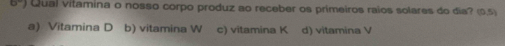 6° Qual vitamina o nosso corpo produz ao receber os primeiros raios solares do dia? (0,5)
a) Vitamina D b) vitamina W c) vitamina K d) vitamina V