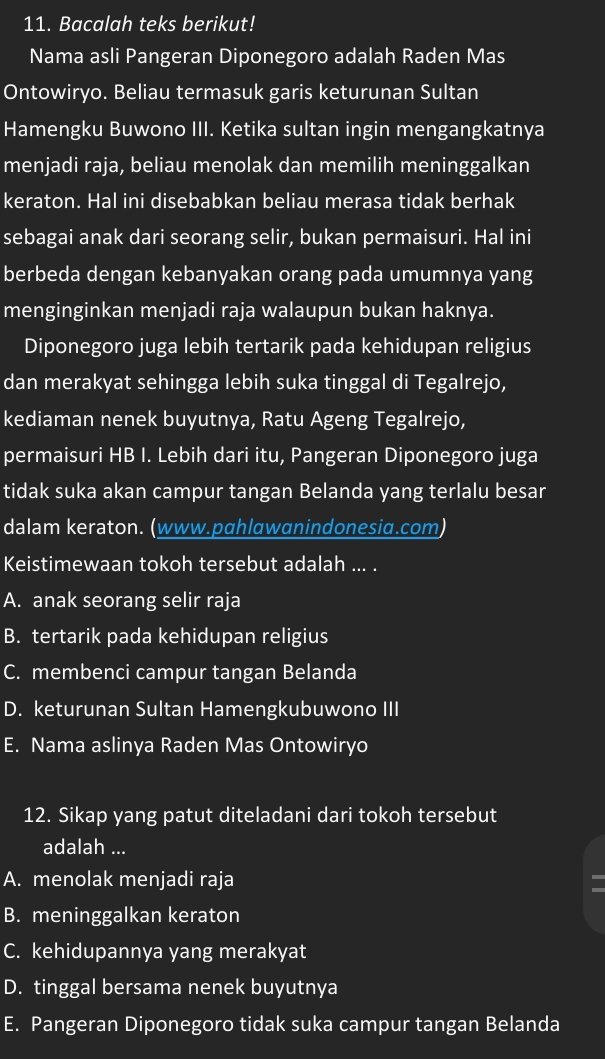 Bacalah teks berikut!
Nama asli Pangeran Diponegoro adalah Raden Mas
Ontowiryo. Beliau termasuk garis keturunan Sultan
Hamengku Buwono III. Ketika sultan ingin mengangkatnya
menjadi raja, beliau menolak dan memilih meninggalkan
keraton. Hal ini disebabkan beliau merasa tidak berhak
sebagai anak dari seorang selir, bukan permaisuri. Hal ini
berbeda dengan kebanyakan orang pada umumnya yang
menginginkan menjadi raja walaupun bukan haknya.
Diponegoro juga lebih tertarik pada kehidupan religius
dan merakyat sehingga lebih suka tinggal di Tegalrejo,
kediaman nenek buyutnya, Ratu Ageng Tegalrejo,
permaisuri HB I. Lebih dari itu, Pangeran Diponegoro juga
tidak suka akan campur tangan Belanda yang terlalu besar
dalam keraton. (www.pɑhlɑwɑnindonesiɑ.com)
Keistimewaan tokoh tersebut adalah ... .
A. anak seorang selir raja
B. tertarik pada kehidupan religius
C. membenci campur tangan Belanda
D. keturunan Sultan Hamengkubuwono III
E. Nama aslinya Raden Mas Ontowiryo
12. Sikap yang patut diteladani dari tokoh tersebut
adalah ...
A. menolak menjadi raja
B. meninggalkan keraton
C. kehidupannya yang merakyat
D. tinggal bersama nenek buyutnya
E. Pangeran Diponegoro tidak suka campur tangan Belanda