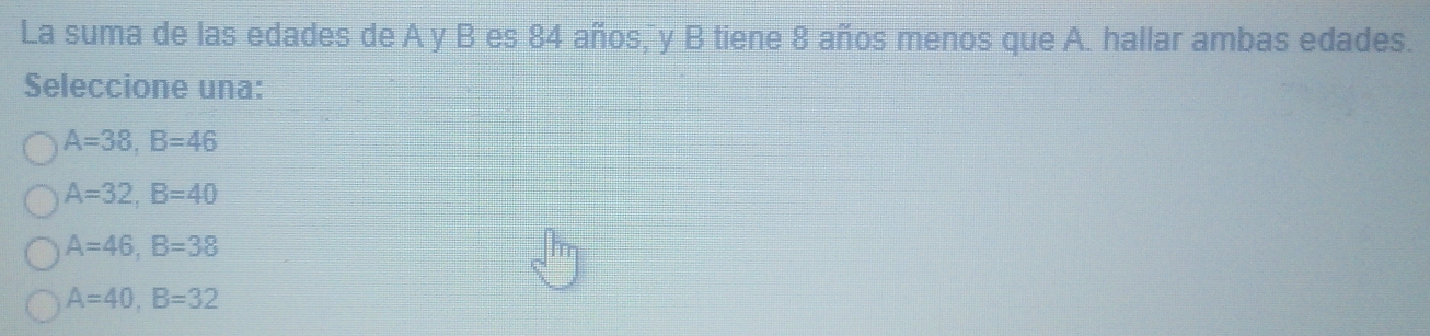 La suma de las edades de A y B es 84 años, y B tiene 8 años menos que A. hallar ambas edades.
Seleccione una:
A=38, B=46
A=32, B=40
A=46, B=38
A=40, B=32