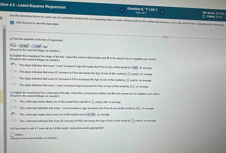 ction 4.2 - Least-Squares Regression Question 6, "7.1.55-T
Part 4 of 7 HW Score: 28.33%, Points: 0 of 6
Use the advertised prices for used cars of a particular model in the accompanying table to create a linear model for the relationship between a car's Age and its Price. Complete parts a through g
Click the icon to view the data table
a) Find the equation of the line of regression.
widehat Price=17.765°+(-849°)Ag
(Round to the nearest integer as needed.)
b) Explain the meaning of the slope of the line. Select the correct choice below and fill in the answer box to complete your choice.
(Round to the nearest integer as needed.)
A. The slope indicates that every 1-year increase in Age decreases the Price of cars of this model by $ 849 , on average
B. The slope indicates that every $1 increase in Price decreases the Age of cars of this model by year (s), on average
C. The slope indicates that every $1 increase in Price increases the Age of cars of this model by year (s), on average.
D. The slope indicates that every 1-year increase in Age increases the Price of cars of this model by $ , on average
c) Explain the meaning of the y-intercept of the line. Select the correct choice below and fill in the answer box to complete your choice
(Round to the nearest integer as needed.)
A. The y-intercept means that a car of this model that costs $0 is year (s) old, on average
B. The y-intercept indicates that every 1-year increase in Age decreases the Price of cars of this model by $, on average.
C The y-intercept means that a new car of this model costs $ 17,765 , on average
D. The y-intercept indicates that every $1 increase in Price decreases the Age of cars of this model by frac frac □ □  year(s), on average
d) If you want to sell a 7-year-old car of this model, what price seems appropriate?
dollars
(Round to the nearest dollar as needed.)