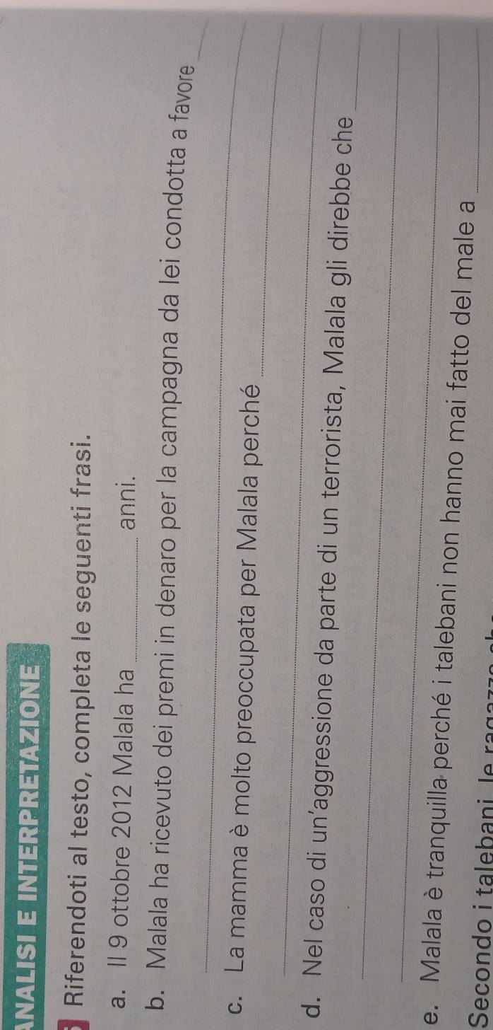 ANALISI E INTERPRETAZIONE 
Riferendoti al testo, completa le seguenti frasi. 
a. II 9 ottobre 2012 Malala ha _anni. 
_ 
_ 
b. Malala ha ricevuto dei premi in denaro per la campagna da lei condotta a favore 
_ 
c. La mamma è molto preoccupata per Malala perché 
_ 
_ 
_ 
d. Nel caso di un’aggressione da parte di un terrorista, Malala gli direbbe che 
_ 
e. Malala è tranquilla perché i talebani non hanno mai fatto del male a_ 
Secondo i talebani le raga z