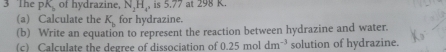 Th PK of hydrazine, N, H,, is 5.77 at 298 K. 
(a) Calculate the K_b for hydrazine. 
(b) Write an equation to represent the reaction between hydrazine and water. 
(c) Calculate the degree of dissociation of 0.25moldm^(-3) solution of hydrazine.