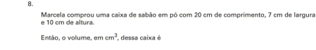 Marcela comprou uma caixa de sabão em pó com 20 cm de comprimento, 7 cm de largura 
e 10 cm de altura. 
Então, o volume, em cm^3 , dessa caixa é