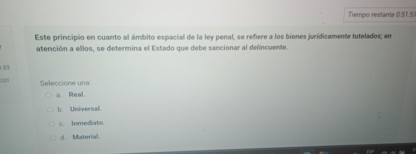 Tiempo restante 0:51:57
Este principio en cuanto al ámbito espacial de la ley penal, se refiere a los bienes jurídicamente tutelados; en
atención a ellos, se determina el Estado que debe sancionar al delincuente.
0.33
con Seleccione una:
a. Real.
b. Universal.
c. Inmediato.
d. Material.