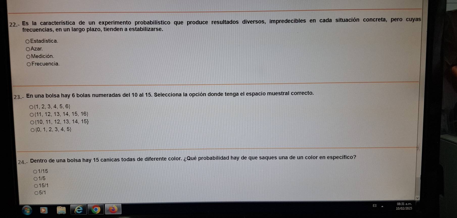 22.- Es la característica de un experimento probabilístico que produce resultados diversos, impredecibles en cada situación concreta, pero cuyas
frecuencias, en un largo plazo, tienden a estabilizarse.
O Estadística.
Azar.
Medición.
Frecuencia.
23. En una bolsa hay 6 bolas numeradas del 10 al 15. Selecciona la opción donde tenga el espacio muestral correcto.
 1,2,3,4,5,6
 11,12,13,14,15,16
 10,11,12,13,14,15
 0,1,2,3,4,5
24.- Dentro de una bolsa hay 15 canicas todas de diferente color. ¿Qué probabilidad hay de que saques una de un color en específico?
1/15
1/5
15/1
5/1
08:31 a.m.
10/02/2025