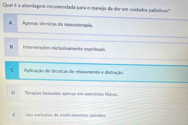 Qual é a abordagem recomendada para o manejo da dor em cuidados paliativos?
A Apenas técnicas de massoterapia.
B Intervenções exclusivamente espirituais.
C Aplicação de técnicas de relaxamento e distração.
D Terapias baseadas apenas em exercícios físicos.
E Uso exclusivo de medicamentos opioides.