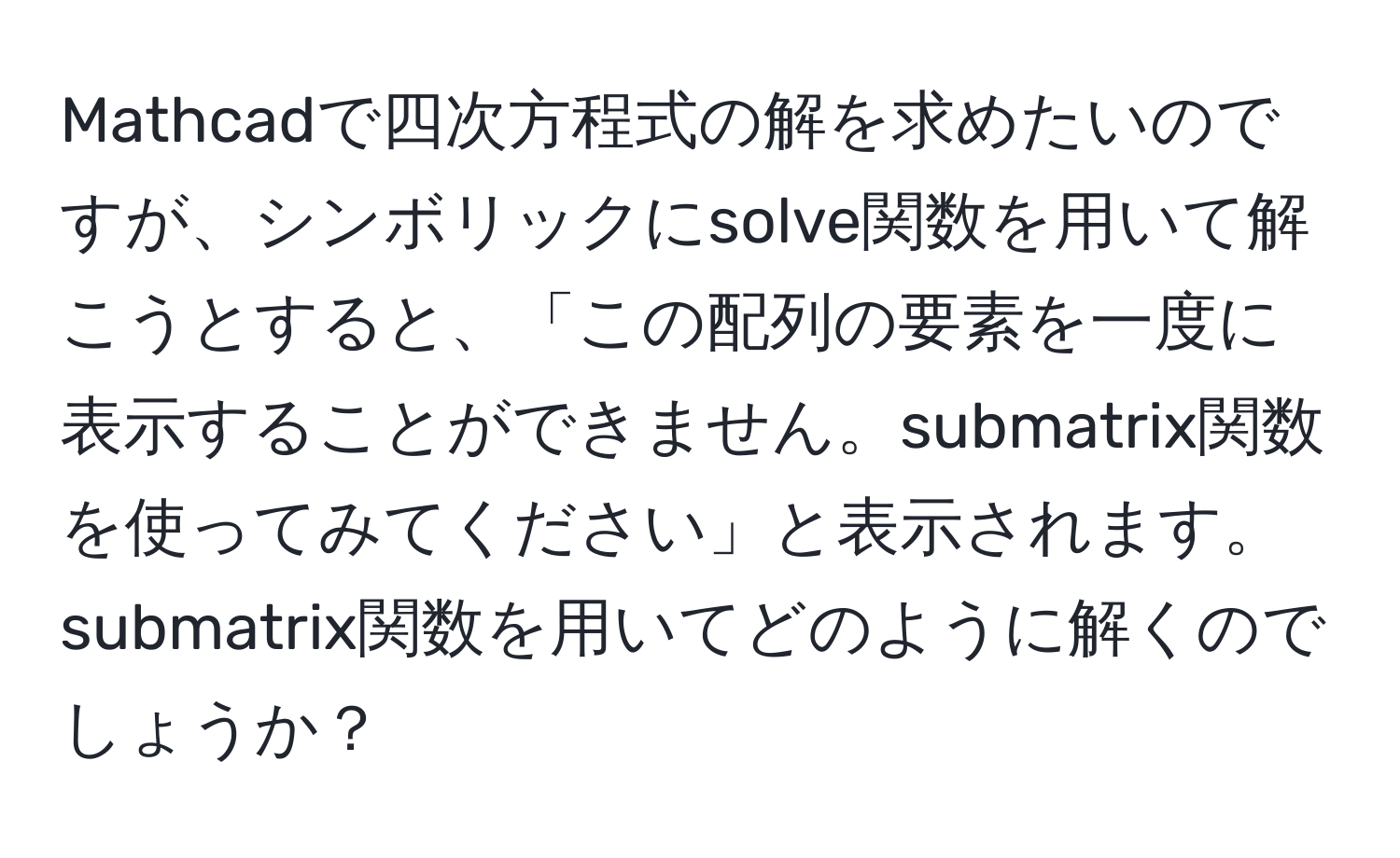 Mathcadで四次方程式の解を求めたいのですが、シンボリックにsolve関数を用いて解こうとすると、「この配列の要素を一度に表示することができません。submatrix関数を使ってみてください」と表示されます。submatrix関数を用いてどのように解くのでしょうか？