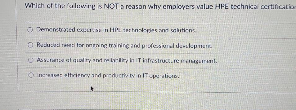 Which of the following is NOT a reason why employers value HPE technical certification
Demonstrated expertise in HPE technologies and solutions.
Reduced need for ongoing training and professional development.
Assurance of quality and reliability in IT infrastructure management.
Increased efficiency and productivity in IT operations.