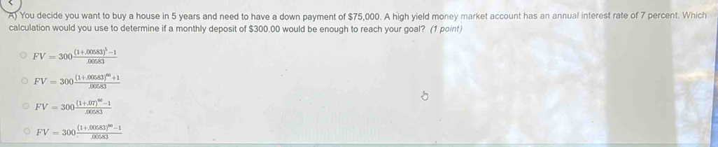 You decide you want to buy a house in 5 years and need to have a down payment of $75,000. A high yield money market account has an annual interest rate of 7 percent. Which
calculation would you use to determine if a monthly deposit of $300.00 would be enough to reach your goal? (1 point)
FV=300frac (1+.00583)^5-1.00583
FV=300frac (1+.00583)^60+1.00583
FV=300frac (1+.07)^60-1.00583
FV=300frac (1+.00583)^60-1.00583