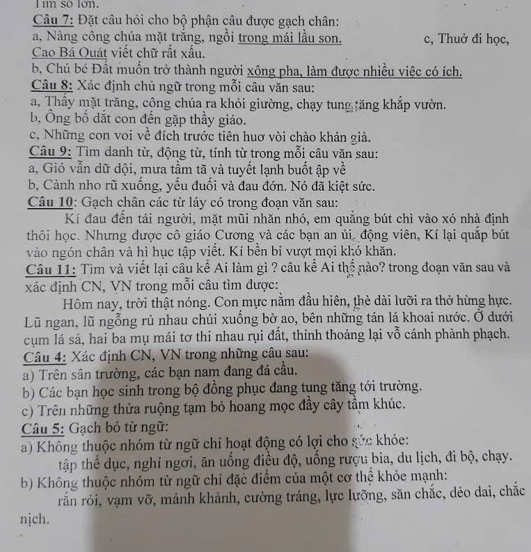 im so lon.
Câu 7: Đặt câu hỏi cho bộ phận câu được gạch chân:
a, Nàng công chúa mặt trắng, ngồi trong mái lầu son. c, Thuở đi học,
Cao Bá Quát viết chữ rất xấu.
b, Chú bé Đất muốn trở thành người xông pha, làm được nhiều việc có ích.
Câu 8: Xác định chủ ngữ trong mỗi câu văn sau:
a, Thầy mặt trăng, cộng chúa ra khỏi giường, chạy tung tăng khắp vườn.
b, Ông bố dắt con đến gặp thầy giáo.
c, Những con voi về đích trước tiên huơ vòi chào khán giả.
Câu 9: Tìm danh từ, động từ, tính từ trong mỗi câu văn sau:
a, Gió vẫn dữ dội, mưa tầm tã và tuyết lạnh buốt ập về
b, Cành nho rũ xuống, yếu đuối và đau đớn. Nó đã kiệt sức.
Câu 10: Gạch chân các từ láy có trong đoạn văn sau:
Kí đau đến tái người, mặt mũi nhăn nhó, em quẳng bút chì vào xó nhà định
thôi học. Nhưng được cô giáo Cương và các bạn an ủi. động viên, Kí lại quắp bút
vào ngón chân và hì hục tập viết. Kí bền bi vượt mọi khó khăn.
Câu 11: Tìm và viết lại câu kể Ai làm gì ? câu kể Ai thế nào? trong đoạn văn sau và
xác định CN, VN trong mỗi câu tìm được:
Hôm nay, trời thật nóng. Con mực nằm đầu hiên, thè dài lưỡi ra thở hừng hực.
Lũ ngan, lũ ngỗng rủ nhau chúi xuống bờ ao, bên những tán lá khoai nước. Ở dưới
cụm lá sả, hai ba mụ mái tơ thi nhau rụi đất, thỉnh thoảng lại vỗ cánh phành phạch.
Câu 4: Xác định CN, VN trong những câu sau:
a) Trên sân trường, các bạn nam đang đá cầu.
b) Các bạn học sinh trong bộ đồng phục đang tung tăng tới trường.
c) Trên những thửa ruộng tạm bỏ hoang mọc đầy cây tầm khúc.
Câu 5: Gạch bỏ từ ngữ:
a) Không thuộc nhóm từ ngữ chỉ hoạt động có lợi cho sức khỏe:
tập thể dục, nghỉ ngơi, ăn uồng điều độ, uồng rượu bia, du lịch, đi bộ, chạy.
b) Không thuộc nhóm từ ngữ chỉ đặc điểm của một cơ thể khỏe mạnh:
rắn rỏi, vạm vỡ, mảnh khảnh, cường tráng, lực lưỡng, săn chắc, dẻo dai, chắc
njch.