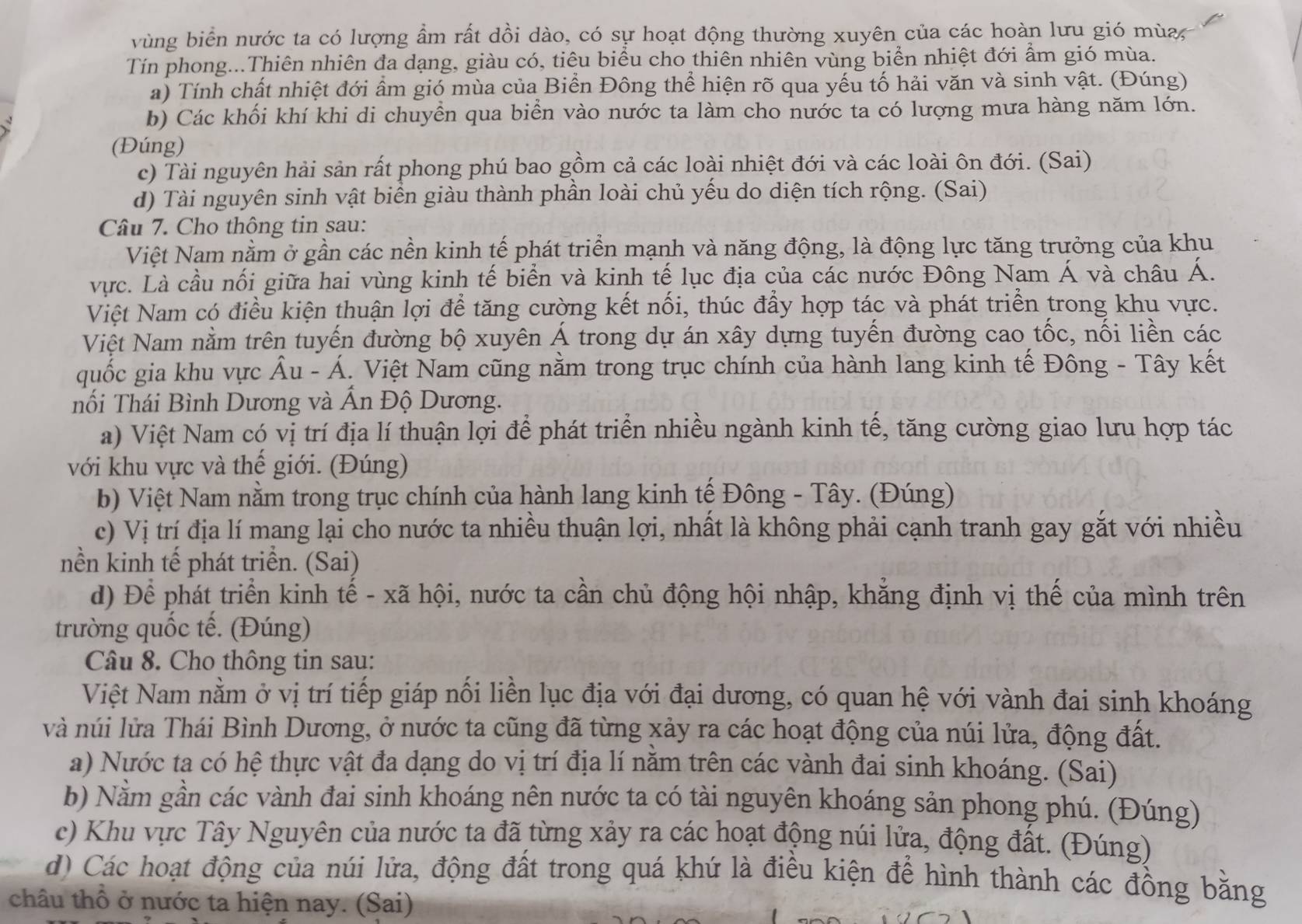 vùng biển nước ta có lượng ẩm rất dồi dào, có sự hoạt động thường xuyên của các hoàn lưu gió mùa
Tín phong...Thiên nhiên đa dạng, giàu có, tiêu biểu cho thiên nhiên vùng biển nhiệt đới ẩm gió mùa.
a) Tính chất nhiệt đới ẩm gió mùa của Biển Đông thể hiện rõ qua yếu tố hải văn và sinh vật. (Đúng)
b) Các khối khí khi di chuyển qua biển vào nước ta làm cho nước ta có lượng mưa hàng năm lớn.
(Đúng)
c) Tài nguyên hải sản rất phong phú bao gồm cả các loài nhiệt đới và các loài ôn đới. (Sai)
d) Tài nguyên sinh vật biển giàu thành phần loài chủ yếu do diện tích rộng. (Sai)
Câu 7. Cho thông tin sau:
Việt Nam nằm ở gần các nền kinh tế phát triển mạnh và năng động, là động lực tăng trưởng của khu
vực. Là cầu nối giữa hai vùng kinh tế biển và kinh tế lục địa của các nước Đông Nam Á và châu Á.
Việt Nam có điều kiện thuận lợi để tăng cường kết nối, thúc đẩy hợp tác và phát triển trong khu vực.
Việt Nam nằm trên tuyến đường bộ xuyên Á trong dự án xây dựng tuyến đường cao tốc, nối liền các
quốc gia khu vực Âu - Á. Việt Nam cũng nằm trong trục chính của hành lang kinh tế Đông - Tây kết
nối Thái Bình Dương và Ấn Độ Dương.
a) Việt Nam có vị trí địa lí thuận lợi để phát triển nhiều ngành kinh tế, tăng cường giao lưu hợp tác
với khu vực và thế giới. (Đúng)
b) Việt Nam nằm trong trục chính của hành lang kinh tế Đông - Tây. (Đúng)
c) Vị trí địa lí mang lại cho nước ta nhiều thuận lợi, nhất là không phải cạnh tranh gay gắt với nhiều
nền kinh tế phát triển. (Sai)
d) Để phát triển kinh tế - xã hội, nước ta cần chủ động hội nhập, khẳng định vị thế của mình trên
trường quốc tế. (Đúng)
Câu 8. Cho thông tin sau:
Việt Nam nằm ở vị trí tiếp giáp nối liền lục địa với đại dương, có quan hệ với vành đai sinh khoáng
và núi lửa Thái Bình Dương, ở nước ta cũng đã từng xảy ra các hoạt động của núi lửa, động đất.
a) Nước ta có hệ thực vật đa dạng do vị trí địa lí nằm trên các vành đai sinh khoáng. (Sai)
b) Nằm gần các vành đai sinh khoáng nên nước ta có tài nguyên khoáng sản phong phú. (Đúng)
c) Khu vực Tây Nguyên của nước ta đã từng xảy ra các hoạt động núi lửa, động đất. (Đúng)
d) Các hoạt động của núi lửa, động đất trong quá khứ là điều kiện để hình thành các đồng bằng
châu thổ ở nước ta hiện nay. (Sai)