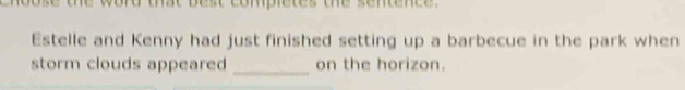 ose the word that best completes the sentence . 
Estelle and Kenny had just finished setting up a barbecue in the park when 
storm clouds appeared _on the horizon.