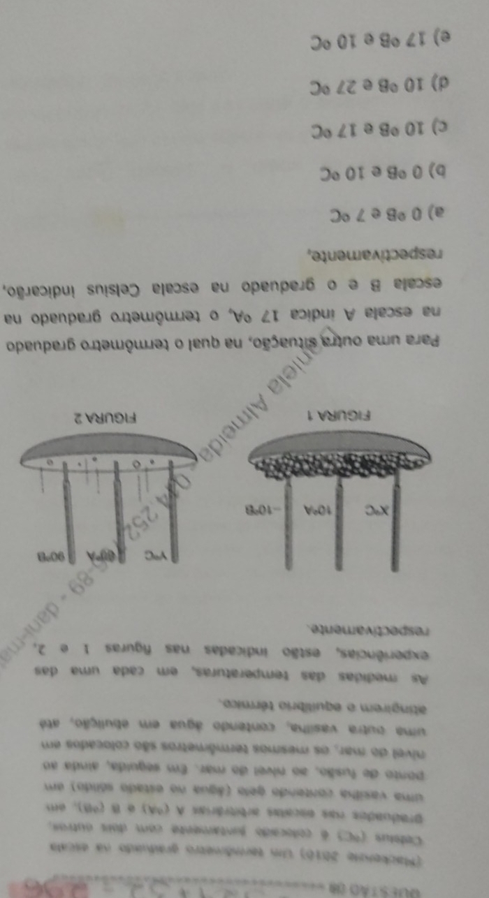 GUES T AD ()
(Mackenne 2010) Um termômetro graduado na escala
Celelus (°C) é colocado funtamente com dois outros.
praduados nas encatas arbitrárias A (9A) é B (98), em
uma vasilha contendo gelo (água no estado sólido) um
ponto de fusão, ao nível do mar. Em seguida, ainda ao
nivel do mar, os mesmos termômetros são colocados em
uma outra vasilha, contendo água em ebulição, até
atingirem o equilíbrio térmico.
As medidas das temperaturas, em cada uma das
experiências, estão indicadas nas figuras 1 e 2.
respectivamente.
Para uma outra situação, na qual o termômetro graduado
na escala A indica 17 ºA, o termômetro graduado na
escala B e o graduado na escala Celsius indicarão,
respectivamente,
a) 0°B e 7°C
b) 0°B e 10°C
c) 10°B @ 17°C
d) 10°B e 27°C
e) 17°B e 10°C