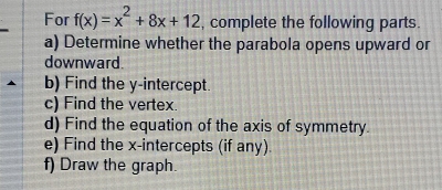 For f(x)=x^2+8x+12 , complete the following parts. 
a) Determine whether the parabola opens upward or 
downward. 
b) Find the y-intercept. 
c) Find the vertex. 
d) Find the equation of the axis of symmetry. 
e) Find the x-intercepts (if any). 
f) Draw the graph.