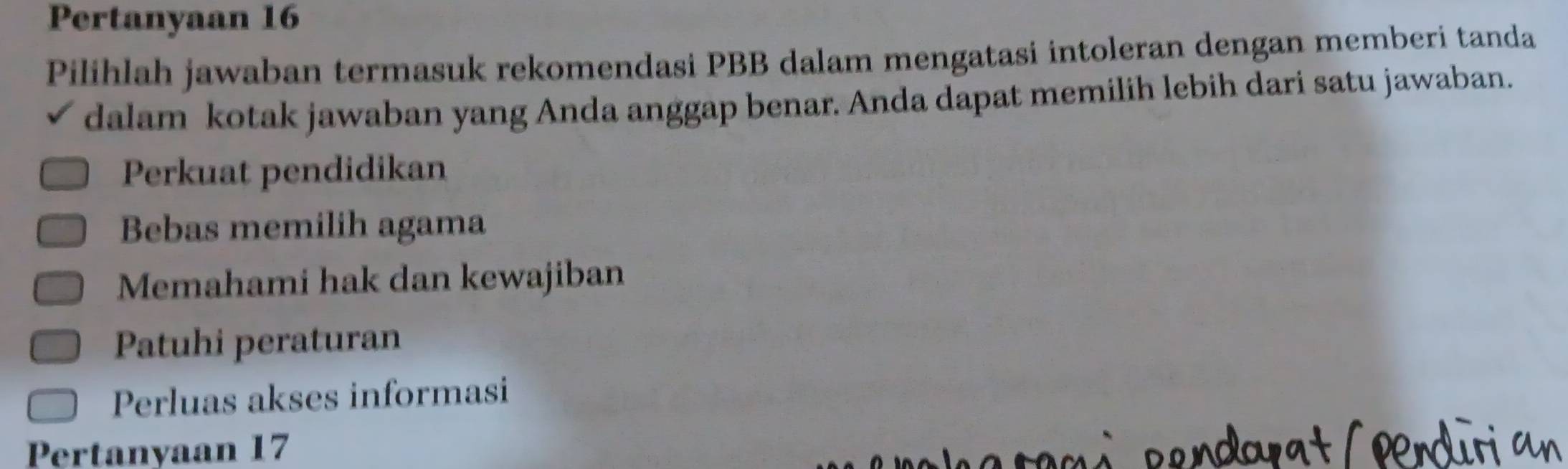 Pertanyaan 16
Pilihlah jawaban termasuk rekomendasi PBB dalam mengatasi intoleran dengan memberi tanda
dalam kotak jawaban yang Anda anggap benar. Anda dapat memilih lebih dari satu jawaban.
Perkuat pendidikan
Bebas memilih agama
Memahami hak dan kewajiban
Patuhi peraturan
Perluas akses informasi
Pertanyaan 17