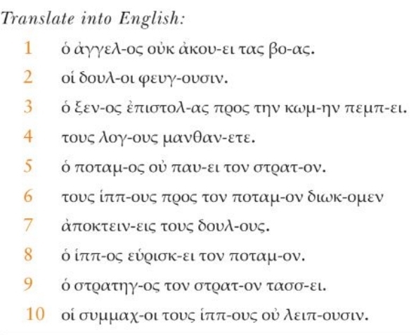 Translate into English: 
1 ὁ ἀγγελ-ος ούκ ἀκου-ει τας βο- ας. 
2 οί δουλ-οι φευγ-ουσιν. 
3 ό ξενίος ἐπιστολίας προς την κωμίην πεμπίει. 
4 τους λογαους μανθαν-ετε. 
∫τό ποταμίος οὐ παυίει τον στρατίον. 
6 τ τους ίπποους ποος τον ποταμίον διυκίομεν 
7 ἀποκτειν -εις τους δουλ-ους. 
8 ό ίπποος εύοισκίει τον ποταμίον. 
9 ὁ στρατηγ-ος τον στρατ-ον τασσ-ει. 
10 οί συμμαχίοι τους ίππίους οὐ λειπίουσιν.