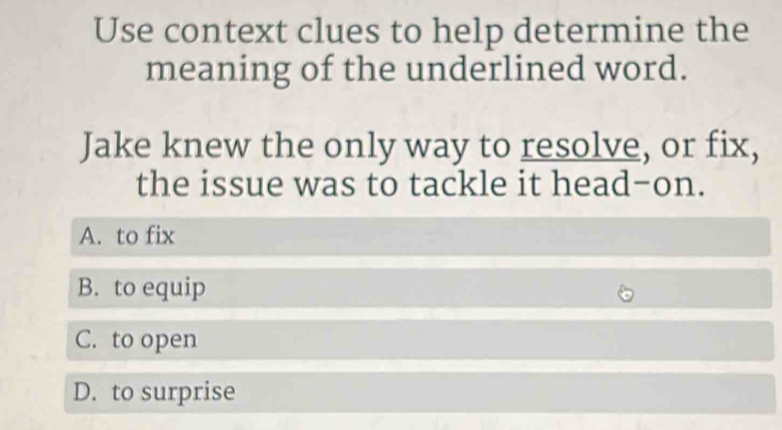 Use context clues to help determine the
meaning of the underlined word.
Jake knew the only way to resolve, or fix,
the issue was to tackle it head-on.
A. to fix
B. to equip
C. to open
D. to surprise