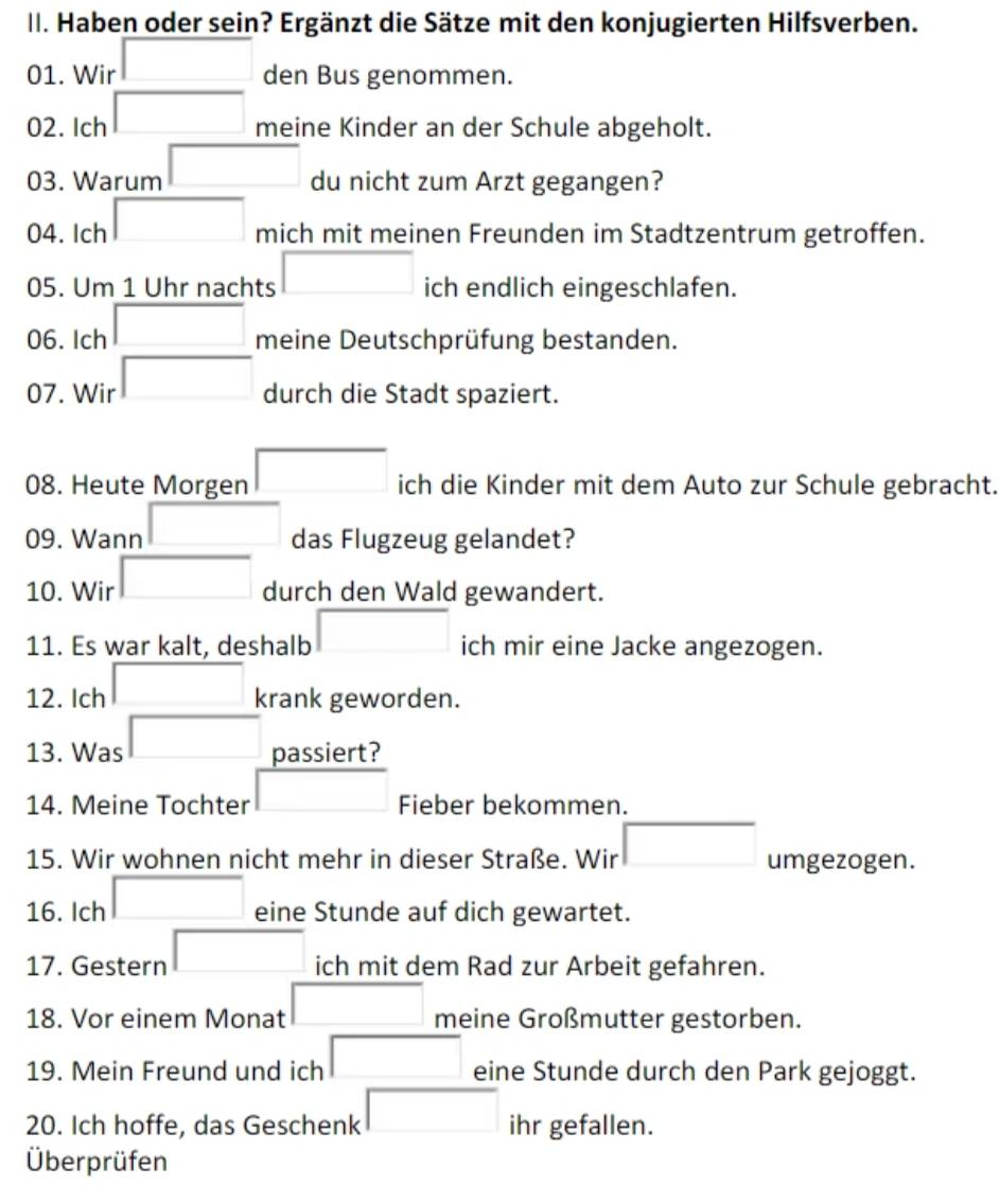 Haben oder sein? Ergänzt die Sätze mit den konjugierten Hilfsverben. 
01. Wir den Bus genommen. 
02. Ich meine Kinder an der Schule abgeholt. 
03. Warum □  
du nicht zum Arzt gegangen? 
04. Ich° mich mit meinen Freunden im Stadtzentrum getroffen. 
05. Um 1 Uhr nachts ich endlich eingeschlafen. 
06. Ich meine Deutschprüfung bestanden. 
07. Wir □  □ 
durch die Stadt spaziert. 
08. Heute Morgen □  ich die Kinder mit dem Auto zur Schule gebracht. 
09. Wann □ ,□ ) das Flugzeug gelandet? 
10. Wir □ 
durch den Wald gewandert.
x_1+x_2+·s +x_k|
11. Es war kalt, deshalb ich mir eine Jacke angezogen. 
12. Ich □  krank geworden. 
13. Was X passiert? 
14. Meine Tochter □ Fieber bekommen. 
15. Wir wohnen nicht mehr in dieser Straße. Wir umgezogen. 
16. Ich (-3,4) eine Stunde auf dich gewartet. 
17. Gestern □  ich mit dem Rad zur Arbeit gefahren. 
18. Vor einem Monat □ ,□ ) meine Großmutter gestorben. 
19. Mein Freund und ich □ eine Stunde durch den Park gejoggt. 
20. Ich hoffe, das Geschenk □ ihr gefallen. 
Überprüfen