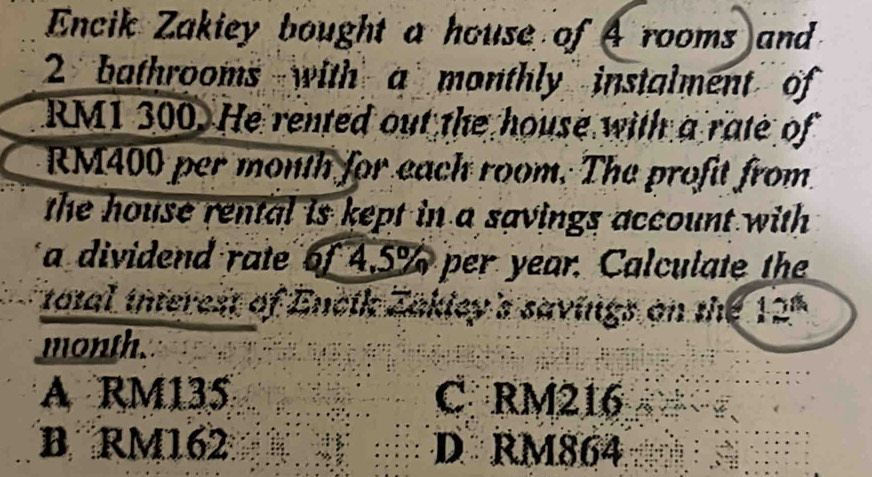 Encik Zakiey bought a house of A rooms and
2 bathrooms with a monthly instalment of
RM1 300. He rented out the house with a rate of
RM400 per month for each room. The profit from.
the house rental is kept in a savings account with
a dividend rate of 4.5% per year. Calculate the
total interest of Encik Zakley's savings on the 12ª
month.
A RM135 C RM216
B RM162 D RM864